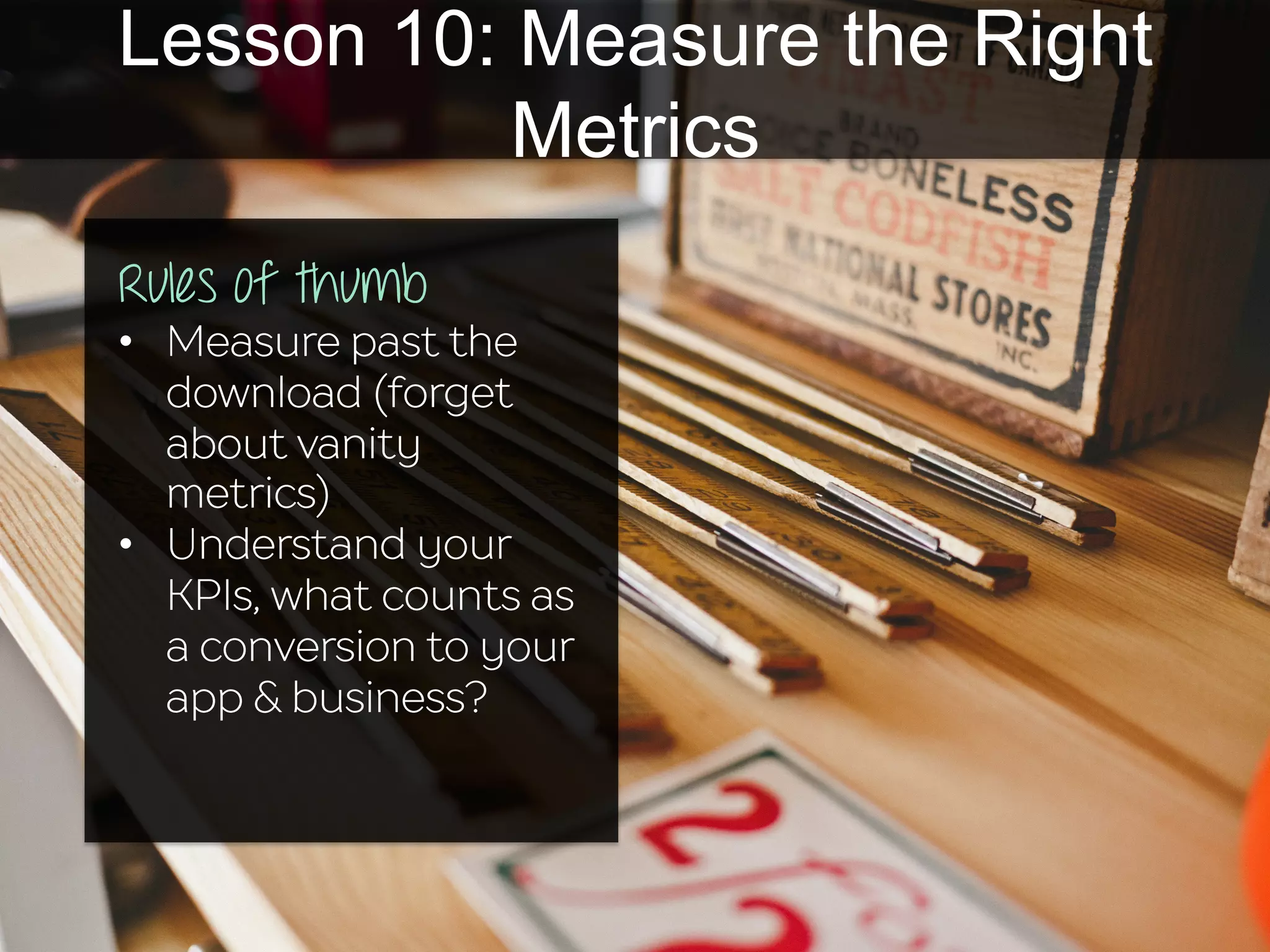 Lesson 10: Measure the Right
Metrics
Rules of thumb
•  Measure past the
download (forget
about vanity
metrics)
•  Understand your
KPIs, what counts as
a conversion to your
app & business?
 