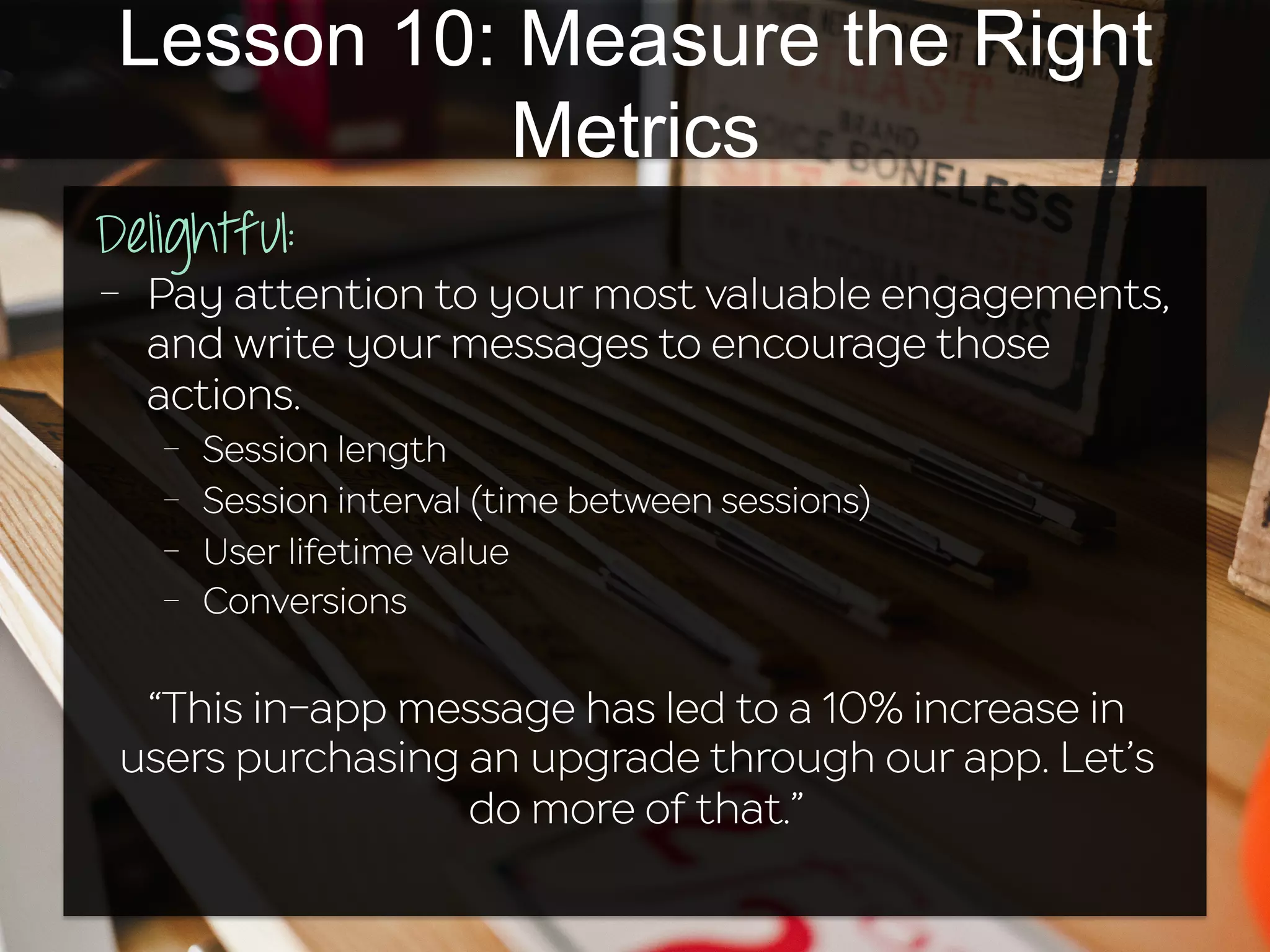 Lesson 10: Measure the Right
Metrics
Delightful:	
  
-  Pay attention to your most valuable engagements,
and write your messages to encourage those
actions.
-  Session length
-  Session interval (time between sessions)
-  User lifetime value
-  Conversions
“This in-app message has led to a 10% increase in
users purchasing an upgrade through our app. Let’s
do more of that.”
 