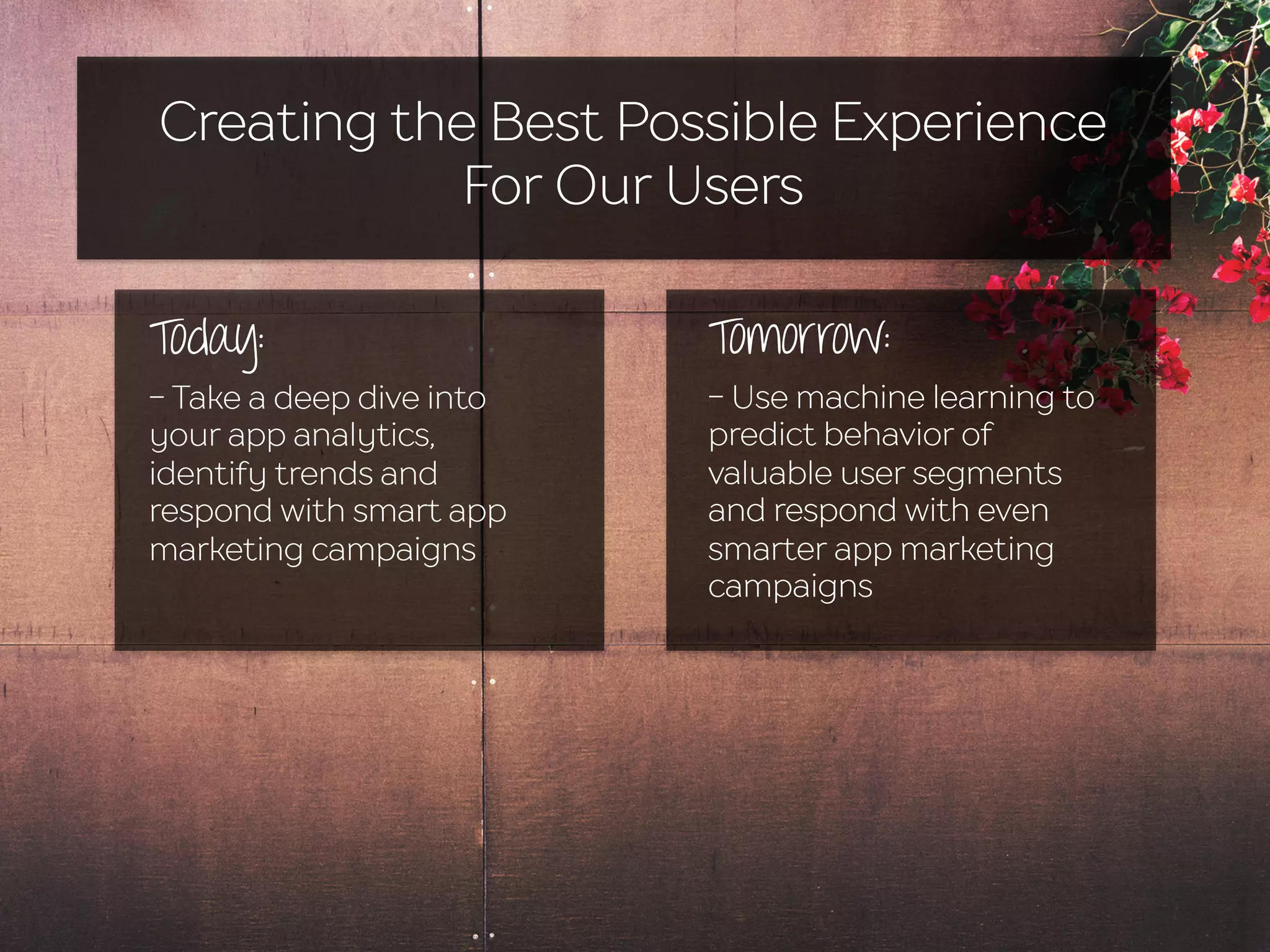 Creating the Best Possible Experience
For Our Users
Today:
- Take a deep dive into
your app analytics,
identify trends and
respond with smart app
marketing campaigns
Tomorrow:
- Use machine learning to
predict behavior of
valuable user segments
and respond with even
smarter app marketing
campaigns
 
