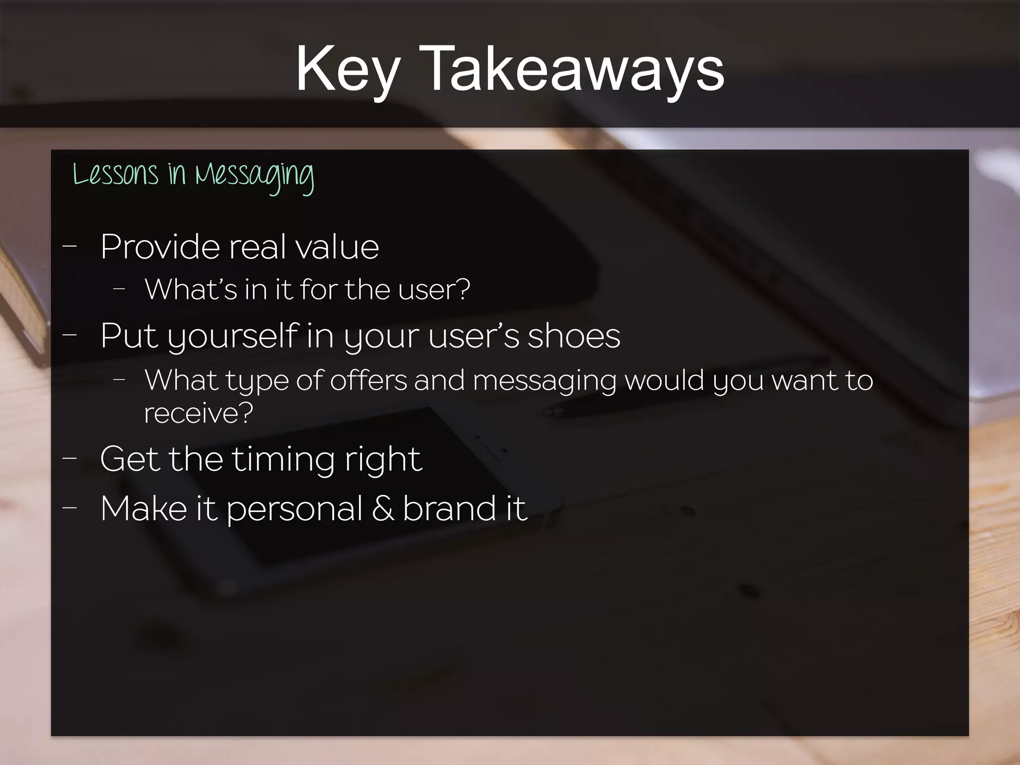 Key Takeaways
Lessons in Messaging
	
  	
  
-  Provide real value
-  What’s in it for the user?
-  Put yourself in your user’s shoes
-  What type of offers and messaging would you want to
receive?
-  Get the timing right
-  Make it personal & brand it
 
