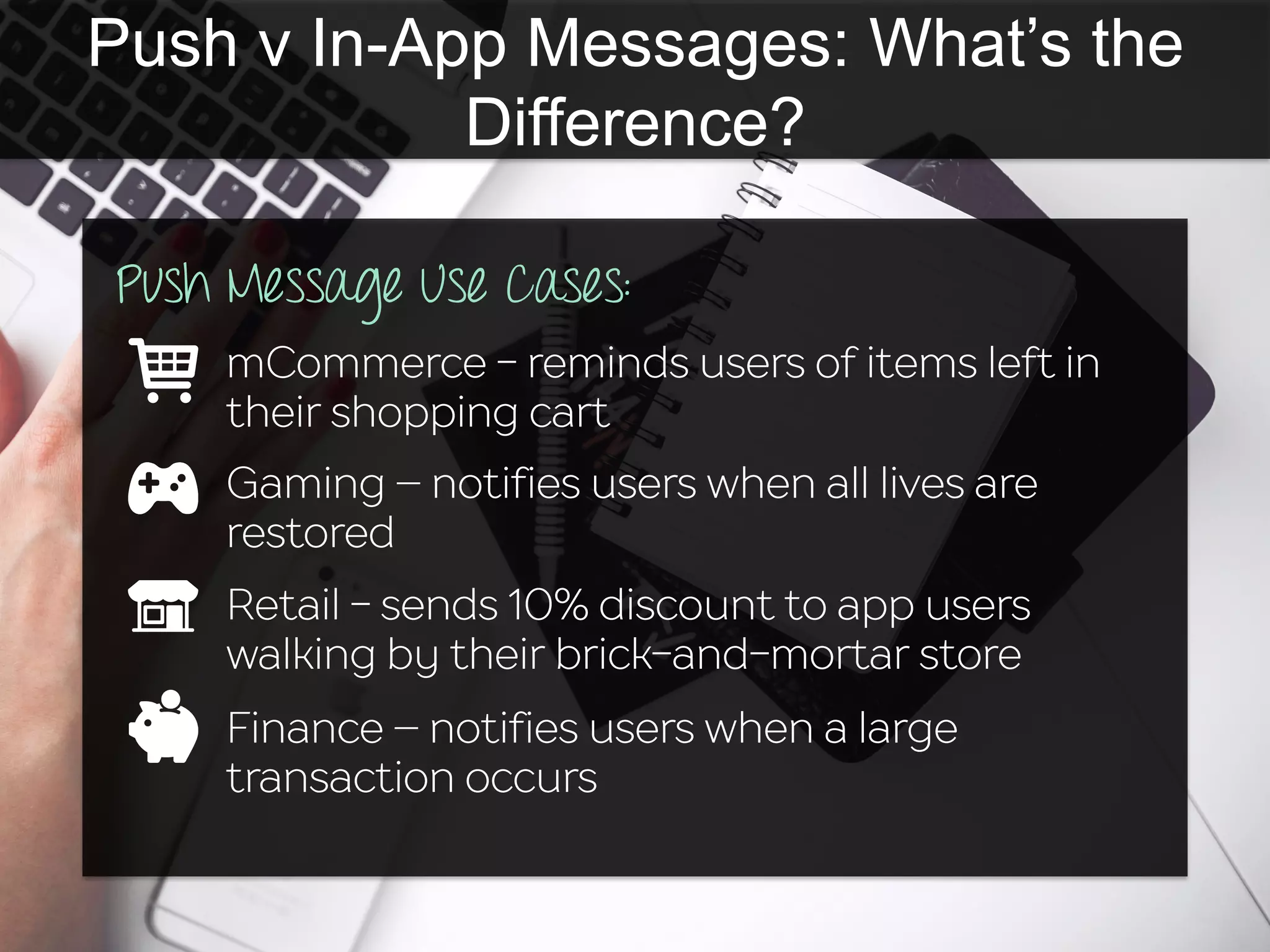Push v In-App Messages: What’s the
Difference?
Push Message Use Cases:
mCommerce - reminds users of items left in
their shopping cart
Gaming – notifies users when all lives are
restored
Retail - sends 10% discount to app users
walking by their brick-and-mortar store
Finance – notifies users when a large
transaction occurs
 
