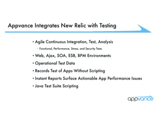 Appvance Integrates New Relic with Testing
•Agile Continuous Integration, Test, Analysis
• Functional, Performance, Stress, and Security Tests
•Web, Ajax, SOA, ESB, BPM Environments
•Operational Test Data
•Records Test of Apps Without Scripting
•Instant Reports Surface Actionable App Performance Issues
•Java Test Suite Scripting
 