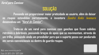 Varal para Camisas
                                   SOLUÇÃO
           Pensando em proporcionar maior praticidade ao usuário, além de deixar
  as roupas estendidas corretamente, a inventora Sandra Keiko Iwamura
  desenvolveu um “Varal de Camisa”.

            Trata-se de um varal para camisas com ganchos que fixam cabides
  retráteis e dobráveis, possuindo braços de apoio que se movimentam, através de
  um trilho, possuindo ainda um prendedor para que o suporte possa ser pendurado
  em varais convencionais ou dentro de guarda-roupas.

Web: www.inventores.com.br
Fone: (11) 3873-3211/ 3672-5941
 