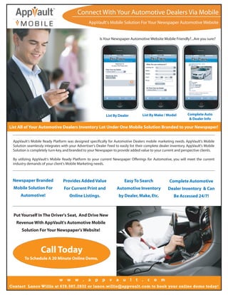 Connect With Your Automotive Dealers Via Mobile
                                                  AppVault's Mobile Solution For Your Newspaper Automotive Website


                                                          Is Your Newspaper Automotive Website Mobile Friendly?...Are you sure?




                                                               List By Dealer         List By Make / Model        Complete Auto
                                                                                                                   & Dealer Info

List All of Your Automotive Dealers Inventory Lot Under One Mobile Solution Branded to your Newspaper!


 AppVault's Mobile Ready Platform was designed specifically for Automotive Dealers mobile marketing needs. AppVault's Mobile
 Solution seamlessly integrates with your Advertiser's Dealer Feed to easily list their complete dealer inventory. AppVault's Mobile
 Solution is completely turn-key, and branded to your Newspaper to provide added value to your current and perspective clients.

 By utilizing AppVault's Mobile Ready Platform to your current Newspaper Offerings for Automotive, you will meet the current
 industry demands of your client's Mobile Marketing needs.



 Newspaper Branded                 Provides Added Value                   Easy To Search              Complete Automotive
  Mobile Solution For              For Current Print and             Automotive Inventory            Dealer Inventory & Can
     Automotive!                     Online Listings.                  by Dealer, Make, Etc.             Be Accessed 24/7!



  Put Yourself In The Driver's Seat, And Drive New
   Revenue With AppVault's Automotive Mobile
      Solution For Your Newspaper's Website!



                   Call Today
        To Schedule A 20 Minute Online Demo,




                               w    w    w .      a   p    p     v a     u      l   t .   c o    m
Contact Lance Willis at 678.507.2832 or lance.willis@appvault.com to book your online demo today!
 