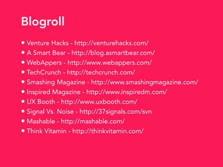 • Venture Hacks - http://venturehacks.com/
• A Smart Bear - http://blog.asmartbear.com/
• WebAppers - http://www.webappers.com/
• TechCrunch - http://techcrunch.com/
• Smashing Magazine - http://www.smashingmagazine.com/
• Inspired Magazine - http://www.inspiredm.com/
• UX Booth - http://www.uxbooth.com/
• Signal Vs. Noise - http://37signals.com/svn
• Mashable - http://mashable.com/
• Think Vitamin - http://thinkvitamin.com/
Blogroll
 