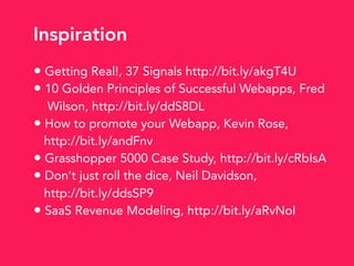 • Getting Real!, 37 Signals http://bit.ly/akgT4U
• 10 Golden Principles of Successful Webapps, Fred
Wilson, http://bit.ly/ddS8DL
• How to promote your Webapp, Kevin Rose,
http://bit.ly/andFnv
• Grasshopper 5000 Case Study, http://bit.ly/cRbIsA
• Don’t just roll the dice, Neil Davidson,
http://bit.ly/ddsSP9
• SaaS Revenue Modeling, http://bit.ly/aRvNoI
Inspiration
 