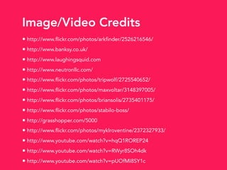Image/Video Credits
• http://www.flickr.com/photos/arkfinder/2526216546/
• http://www.banksy.co.uk/
• http://www.laughingsquid.com
• http://www.neutronllc.com/
• http://www.flickr.com/photos/tripwolf/2725540652/
• http://www.flickr.com/photos/maxvoltar/3148397005/
• http://www.flickr.com/photos/briansolis/2735401175/
• http://www.flickr.com/photos/stabilo-boss/
• http://grasshopper.com/5000
• http://www.flickr.com/photos/myklroventine/2372327933/
• http://www.youtube.com/watch?v=hqQ1ROREP24
• http://www.youtube.com/watch?v=RWyr8SOh4dk
• http://www.youtube.com/watch?v=pUOfMI8SY1c
 