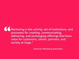 Marketing is the activity, set of institutions, and
processes for creating, communicating,
delivering, and exchanging offerings that have
value for customers, clients, partners, and
society at large.”
- American Marketing Association
“
 