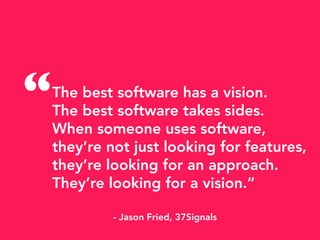 The best software has a vision.
The best software takes sides.
When someone uses software,
they’re not just looking for features,
they’re looking for an approach.
They’re looking for a vision.“
- Jason Fried, 37Signals
“
 