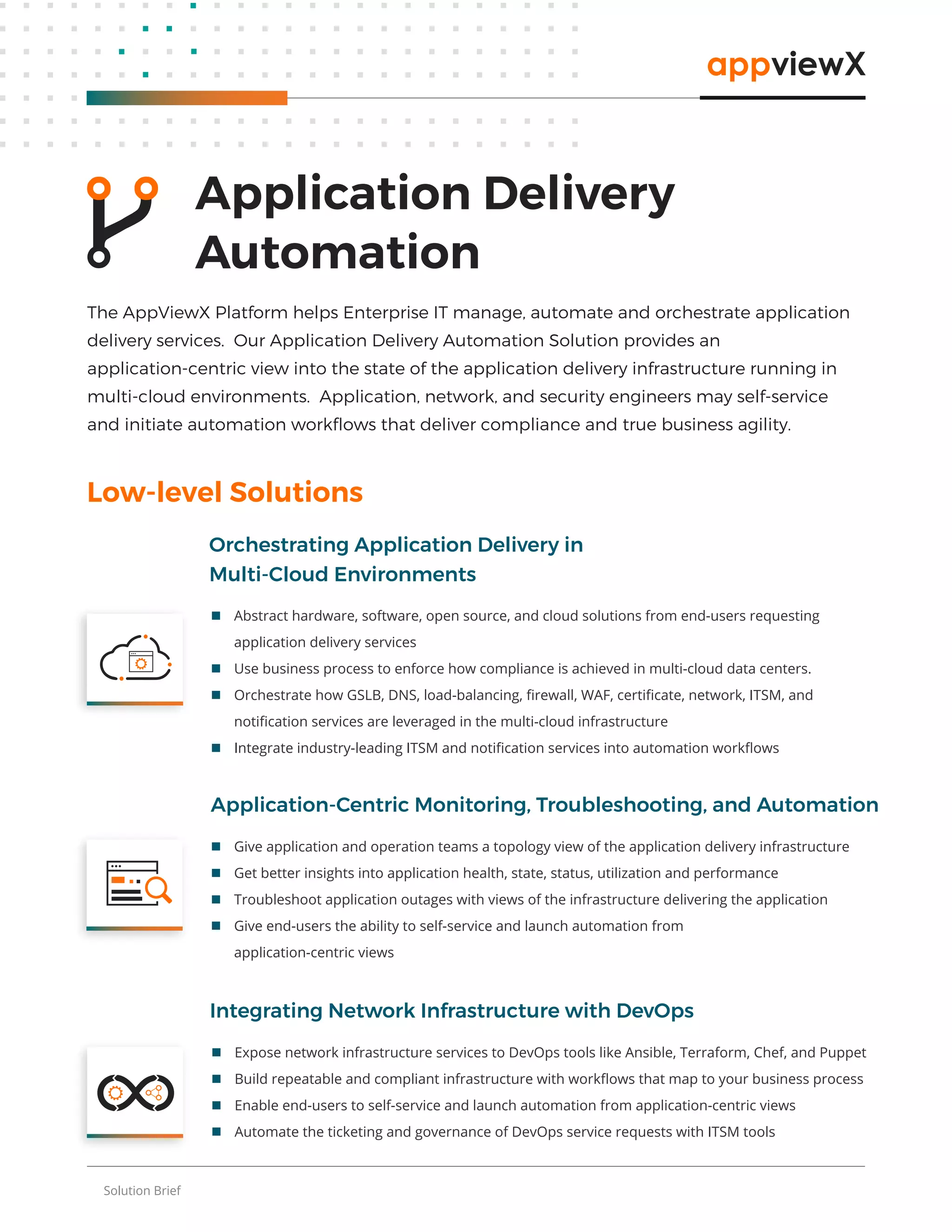 Solution Brief
 Expose network infrastructure services to DevOps tools like Ansible, Terraform, Chef, and Puppet
 Build repeatable and compliant infrastructure with workﬂows that map to your business process
 Enable end-users to self-service and launch automation from application-centric views
 Automate the ticketing and governance of DevOps service requests with ITSM tools
Integrating Network Infrastructure with DevOps
Low-level Solutions
 Give application and operation teams a topology view of the application delivery infrastructure
 Get better insights into application health, state, status, utilization and performance
 Troubleshoot application outages with views of the infrastructure delivering the application
 Give end-users the ability to self-service and launch automation from
application-centric views
Application-Centric Monitoring, Troubleshooting, and Automation
Application Delivery
Automation
The AppViewX Platform helps Enterprise IT manage, automate and orchestrate application
delivery services. Our Application Delivery Automation Solution provides an
application-centric view into the state of the application delivery infrastructure running in
multi-cloud environments. Application, network, and security engineers may self-service
and initiate automation workﬂows that deliver compliance and true business agility.
 Abstract hardware, software, open source, and cloud solutions from end-users requesting
application delivery services
 Use business process to enforce how compliance is achieved in multi-cloud data centers.
 Orchestrate how GSLB, DNS, load-balancing, ﬁrewall, WAF, certiﬁcate, network, ITSM, and
notiﬁcation services are leveraged in the multi-cloud infrastructure
 Integrate industry-leading ITSM and notiﬁcation services into automation workﬂows
Orchestrating Application Delivery in
Multi-Cloud Environments
 