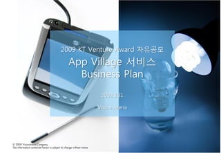 2009 KT Venture Award 자유공모
                                                  App Village 서비스
                                                    Business Plan
                                                                        2009.8.31

                                                                       Vision Arena




© 2009 VisionArena Company.
The information contained herein is subject to change without notice
 