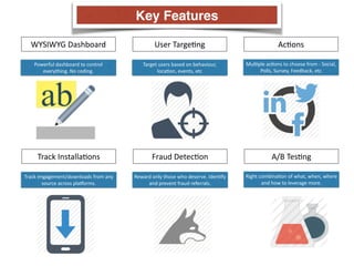 WYSIWYG 
Dashboard User 
TargeCng AcCons 
Powerful 
dashboard 
to 
control 
everything. 
No 
coding. 
Target 
users 
based 
on 
behaviour, 
locaCon, 
events, 
etc 
MulCple 
acCons 
to 
choose 
from 
-­‐ 
Social, 
Polls, 
Survey, 
Feedback, 
etc 
Track 
InstallaCons Fraud 
DetecCon A/B 
TesCng 
Track 
engagement/downloads 
from 
any 
source 
across 
pla_orms. 
Reward 
only 
those 
who 
deserve. 
IdenCfy 
and 
prevent 
fraud 
referrals. 
Right 
combinaCon 
of 
what, 
when, 
where 
and 
how 
to 
leverage 
more. 
Key Features 
 