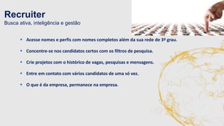 Recruiter 
Busca ativa, inteligência e gestão 
 Acesse nomes e perfis com nomes completos além da sua rede de 3º grau. 
 Concentre-se nos candidatos certos com os filtros de pesquisa. 
 Crie projetos com o histórico de vagas, pesquisas e mensagens. 
 Entre em contato com vários candidatos de uma só vez. 
 O que é da empresa, permanece na empresa. 
 