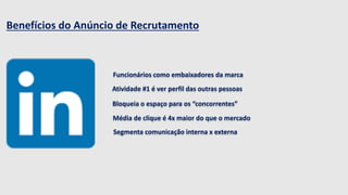 Benefícios do Anúncio de Recrutamento 
. 
Funcionários como embaixadores da marca 
Atividade #1 é ver perfil das outras pessoas 
Bloqueia o espaço para os “concorrentes” 
Média de clique é 4x maior do que o mercado 
Segmenta comunicação interna x externa 
 