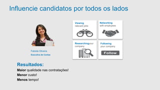 Influencie candidatos por todos os lados 
Networking 
with employees 
Researchingyour 
company 
Following 
your company 
Viewing 
relevant jobs 
Fabiola Oliveira 
Executiva de Contas 
Resultados: 
Maior qualidade nas contratações! 
Menor custo! 
Menos tempo! 
 