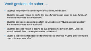 Você gostaria de saber…. 
 Quantos funcionários da sua empresa estão no Linkedin.com? 
 Quantas pessoas visitam os perfis dos seus funcionários? Quais as suas funções? 
Para que empresas elas trabalham? 
 Quantos seguidores sua empresa tem no Linkedin.com? Quais as suas funções? 
Para que empresas elas trabalham? 
 Quantas pessoas visitam a página da sua empresa no Linkedin.com? Quais as 
suas funções? Para que empresas elas trabalham? 
 Qual é o índice de atratividade de talentos da sua empresa ? Como ele se compara 
com o de empresas afins? 
 