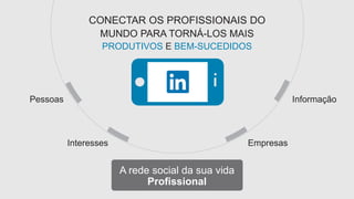 CONECTAR OS PROFISSIONAIS DO 
MUNDO PARA TORNÁ-LOS MAIS 
PRODUTIVOS E BEM-SUCEDIDOS 
Pessoas Informação 
Interesses Empresas 
A rede social da sua vida 
Profissional 
 