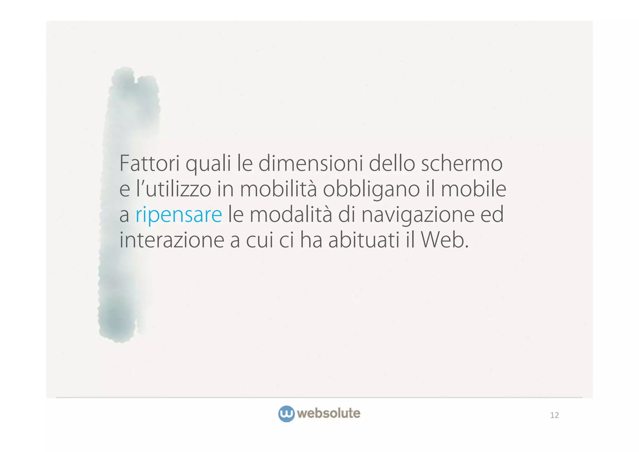 Fattori quali le dimensioni dello schermo
e l utilizzo in mobilità obbligano il mobile
a ripensare le modalità di navigazione ed
interazione a cui ci ha abituati il Web.




                                               12
 