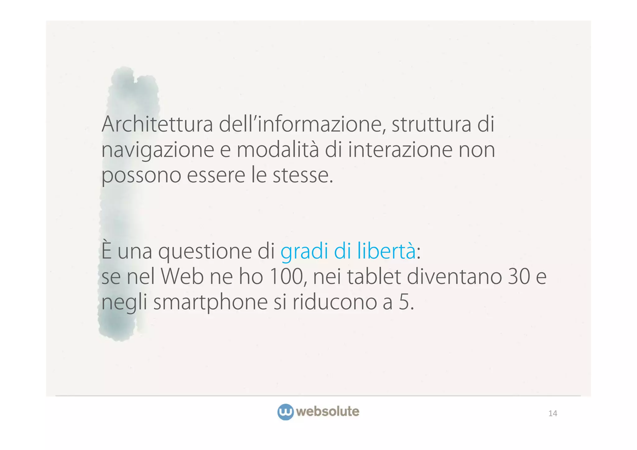 Architettura dell informazione, struttura di
navigazione e modalità di interazione non
possono essere le stesse.


È una questione di gradi di libertà:
se nel Web ne ho 100, nei tablet diventano 30 e
negli smartphone si riducono a 5.




                                                  14
 