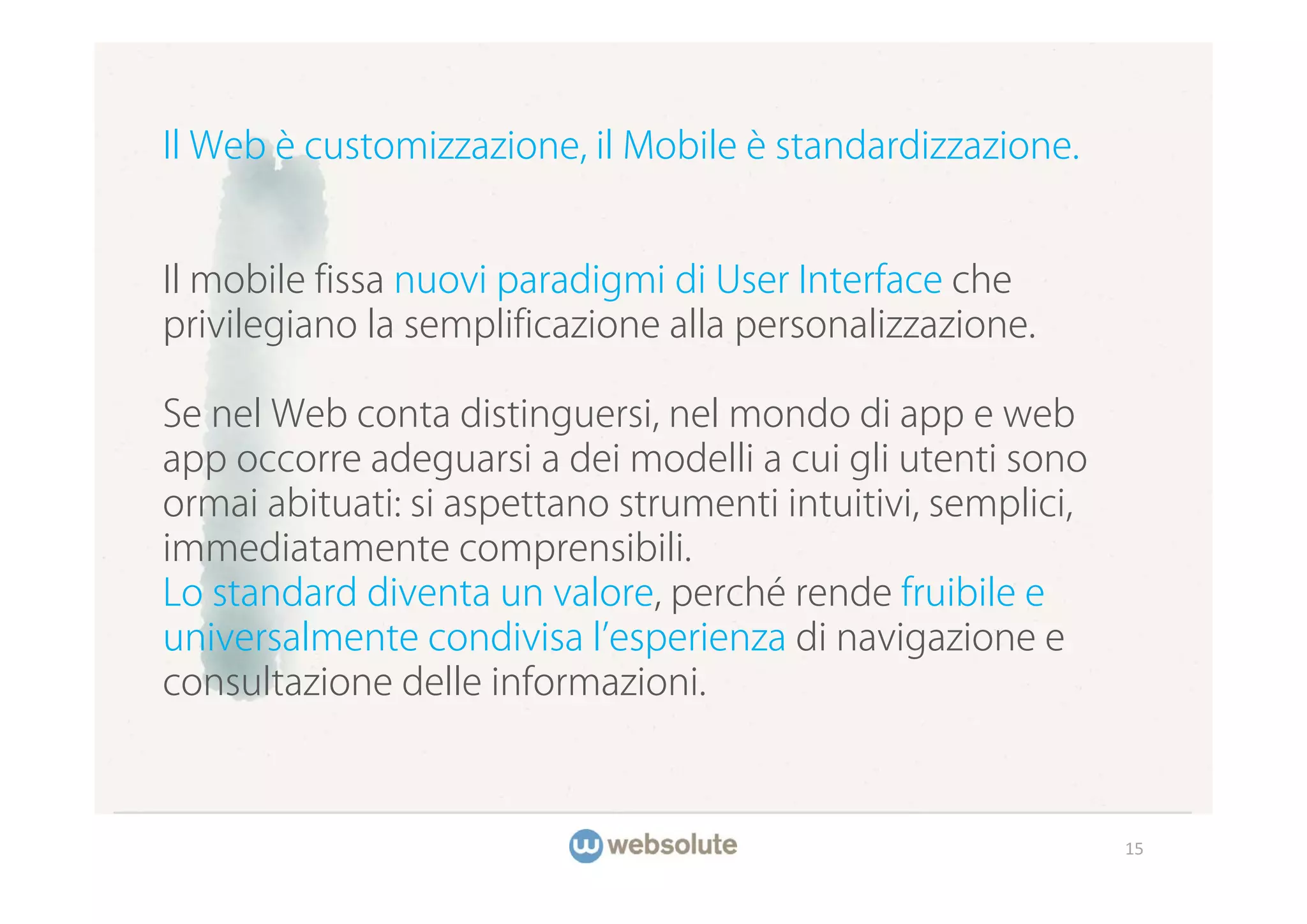 Il Web è customizzazione, il Mobile è standardizzazione.


Il mobile fissa nuovi paradigmi di User Interface che
privilegiano la semplificazione alla personalizzazione.

Se nel Web conta distinguersi, nel mondo di app e web
app occorre adeguarsi a dei modelli a cui gli utenti sono
ormai abituati: si aspettano strumenti intuitivi, semplici,
immediatamente comprensibili.
Lo standard diventa un valore, perché rende fruibile e
universalmente condivisa l esperienza di navigazione e
consultazione delle informazioni.



                                                              15
 