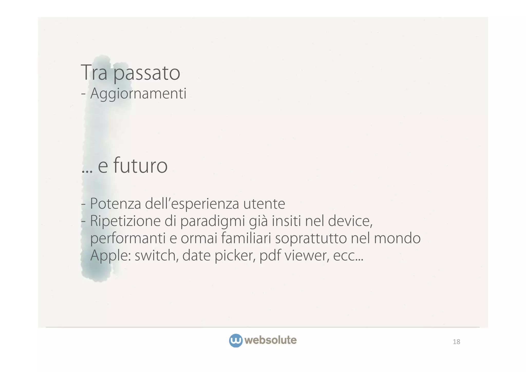 Tra passato
- Aggiornamenti




... e futuro
- Potenza dell esperienza utente
- Ripetizione di paradigmi già insiti nel device,
  performanti e ormai familiari soprattutto nel mondo
  Apple: switch, date picker, pdf viewer, ecc...




                                                        18
 