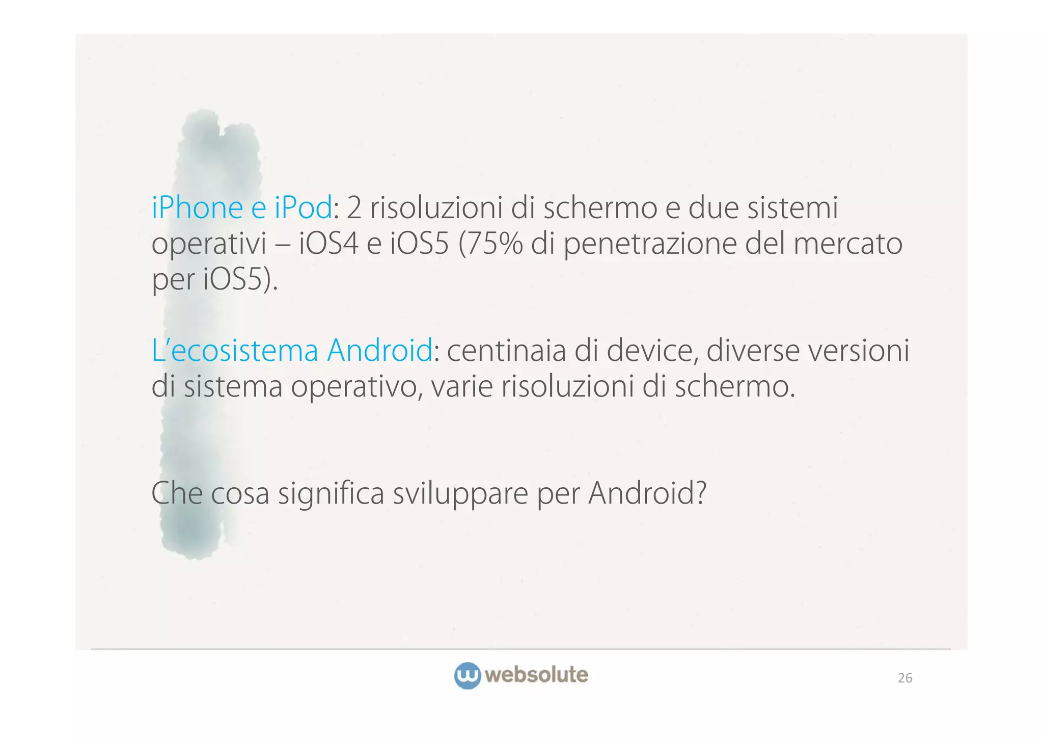 iPhone e iPod: 2 risoluzioni di schermo e due sistemi
operativi ‒ iOS4 e iOS5 (75% di penetrazione del mercato
per iOS5).

L ecosistema Android: centinaia di device, diverse versioni
di sistema operativo, varie risoluzioni di schermo.


Che cosa significa sviluppare per Android?




                                                          26
 