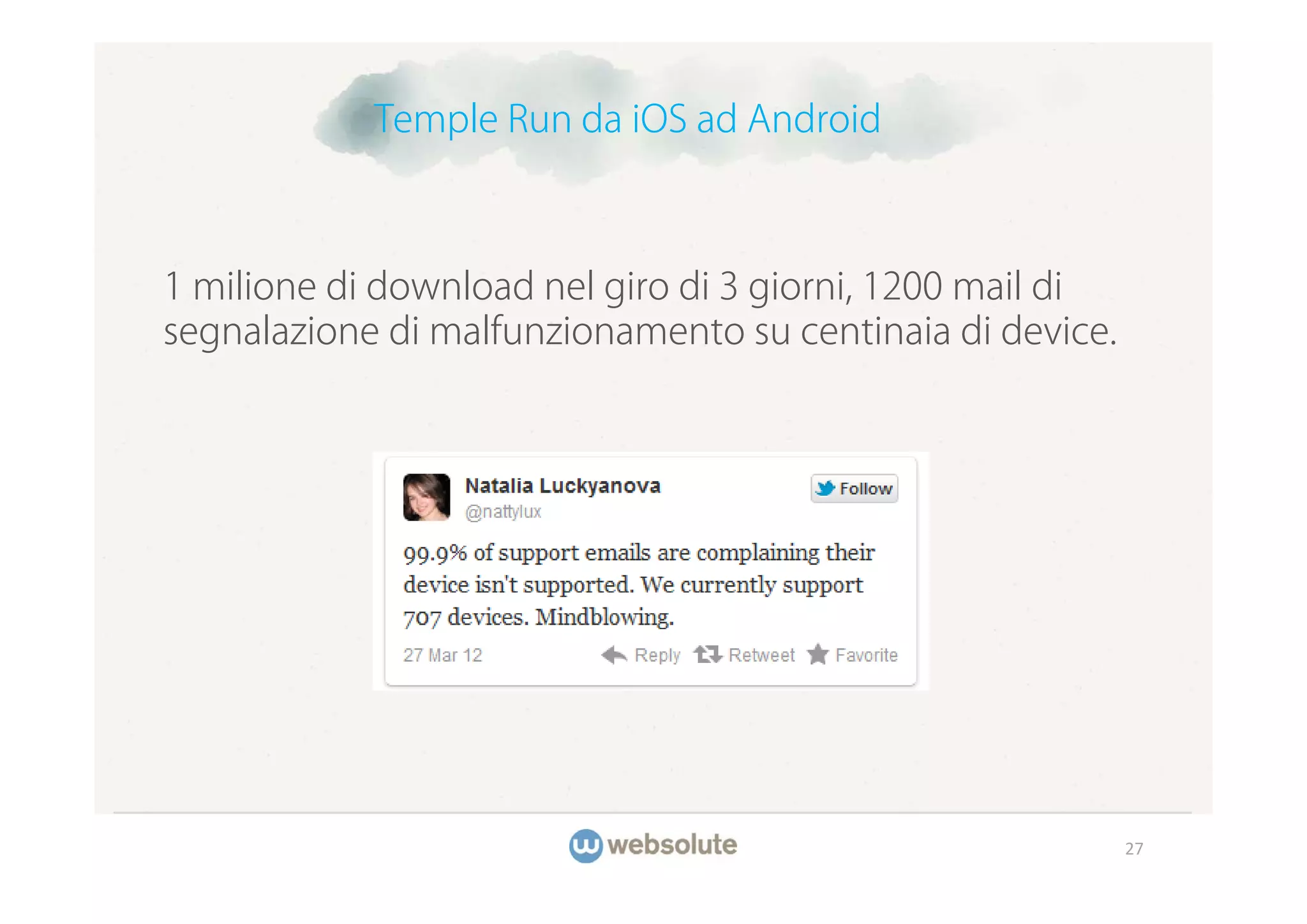 Temple Run da iOS ad Android



1 milione di download nel giro di 3 giorni, 1200 mail di
segnalazione di malfunzionamento su centinaia di device.




                                                           27
 