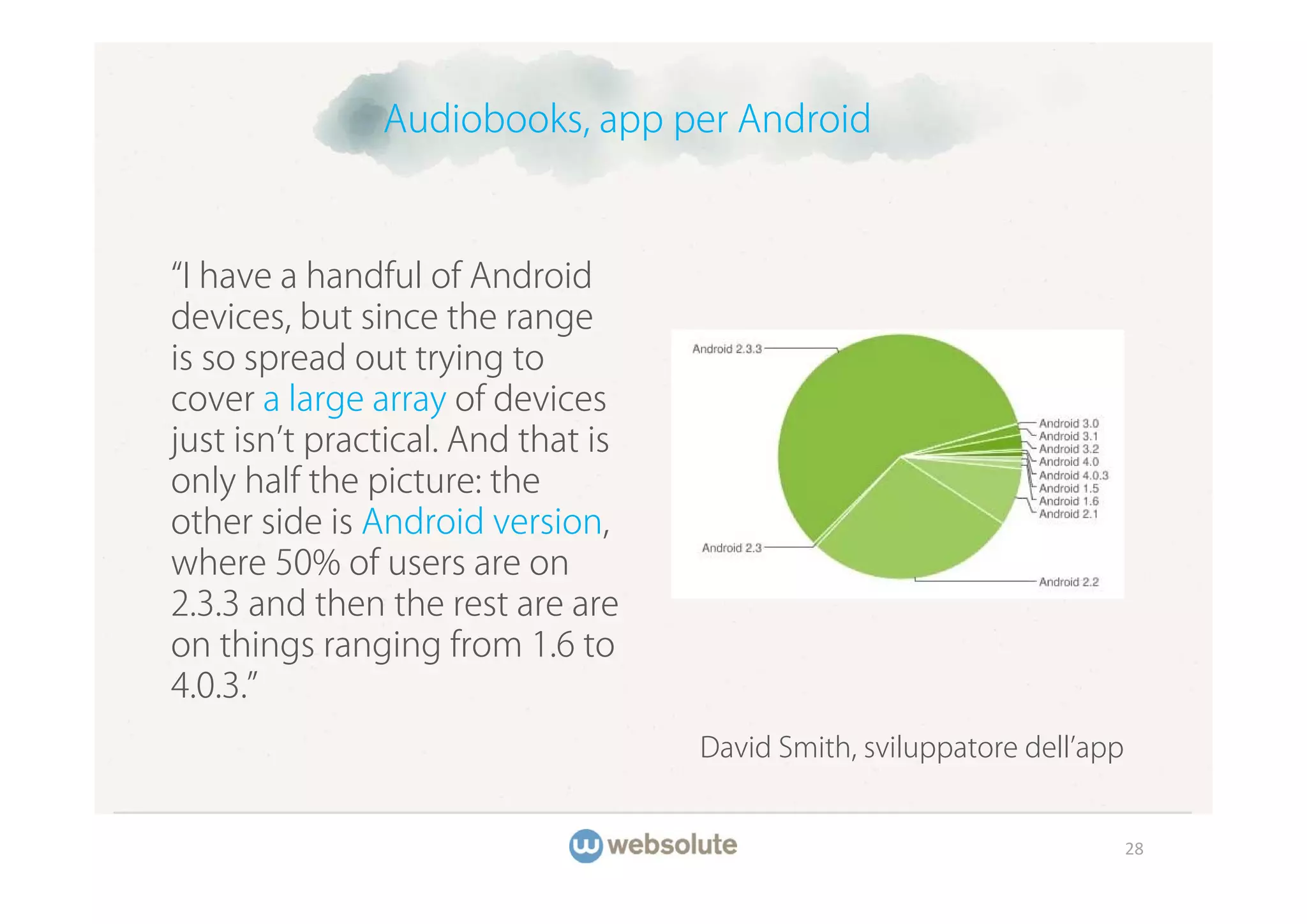 Audiobooks, app per Android



 I have a handful of Android
devices, but since the range
is so spread out trying to
cover a large array of devices
just isn t practical. And that is
only half the picture: the
other side is Android version,
where 50% of users are on
2.3.3 and then the rest are are
on things ranging from 1.6 to
4.0.3.
                                    David Smith, sviluppatore dell app


                                                                         28
 
