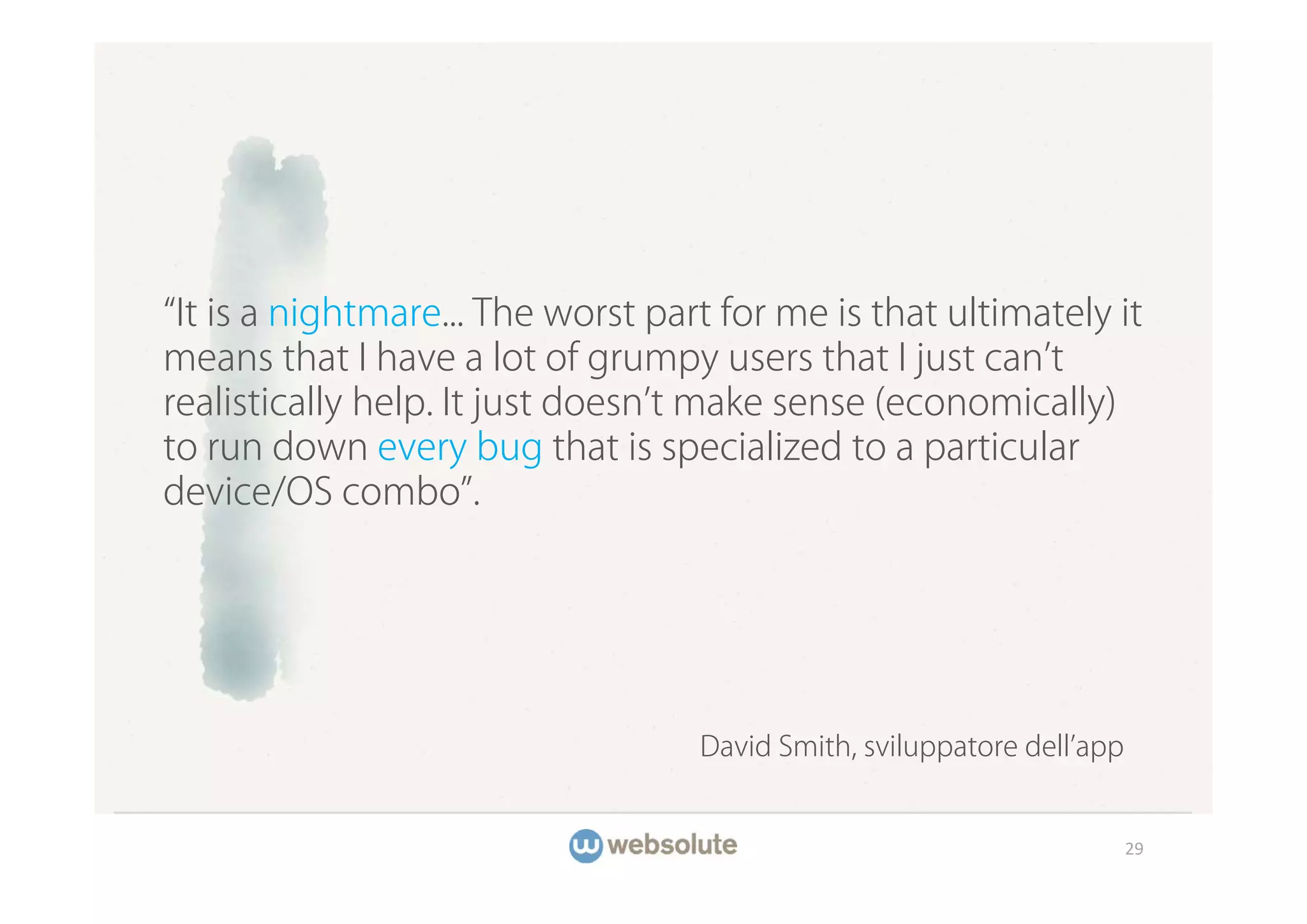 It is a nightmare... The worst part for me is that ultimately it
means that I have a lot of grumpy users that I just can t
realistically help. It just doesn t make sense (economically)
to run down every bug that is specialized to a particular
device/OS combo .




                                   David Smith, sviluppatore dell app


                                                                        29
 