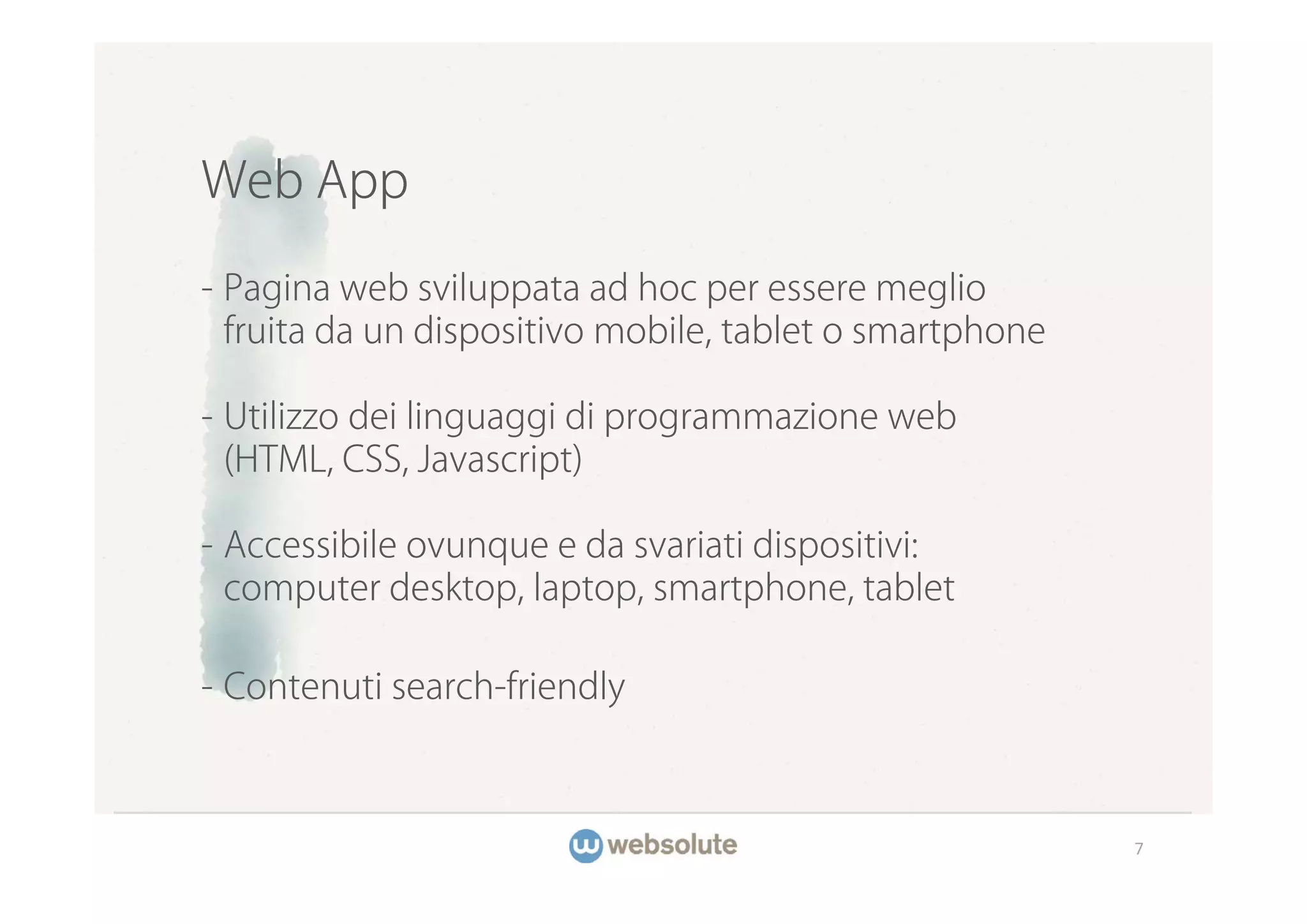 Web App

- Pagina web sviluppata ad hoc per essere meglio
  fruita da un dispositivo mobile, tablet o smartphone

- Utilizzo dei linguaggi di programmazione web
  (HTML, CSS, Javascript)

- Accessibile ovunque e da svariati dispositivi:
  computer desktop, laptop, smartphone, tablet

- Contenuti search-friendly



                                                         7
 