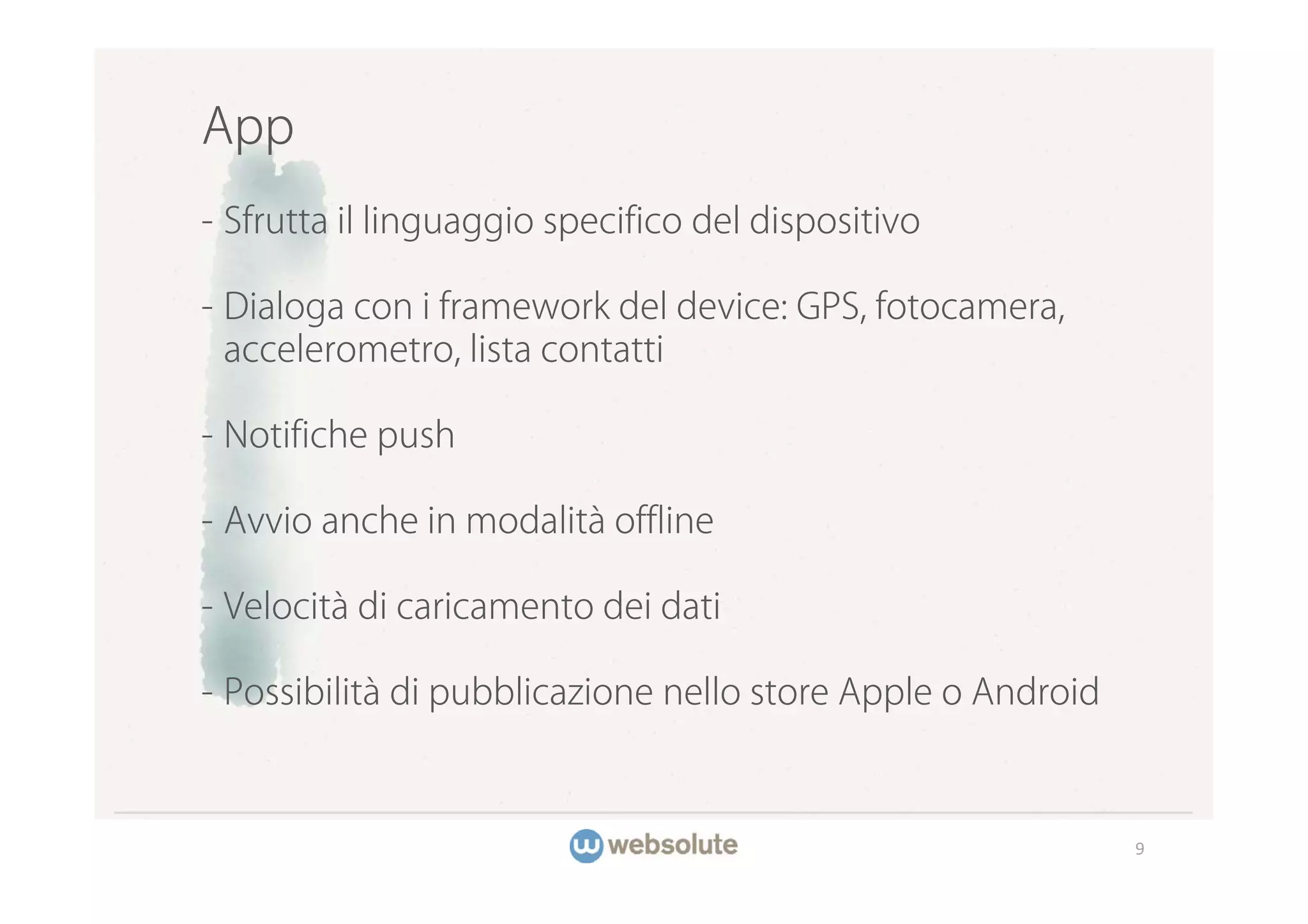 App
- Sfrutta il linguaggio specifico del dispositivo

- Dialoga con i framework del device: GPS, fotocamera,
  accelerometro, lista contatti

- Notifiche push

- Avvio anche in modalità offline

- Velocità di caricamento dei dati

- Possibilità di pubblicazione nello store Apple o Android



                                                             9
 