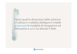 Fattori quali le dimensioni dello schermo
e l utilizzo in mobilità obbligano il mobile
a ripensare le modalità di navigazione ed
interazione a cui ci ha abituati il Web.




                                               12
 