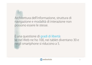 Architettura dell informazione, struttura di
navigazione e modalità di interazione non
possono essere le stesse.


È una questione di gradi di libertà:
se nel Web ne ho 100, nei tablet diventano 30 e
negli smartphone si riducono a 5.




                                                  14
 