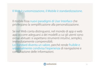 Il Web è customizzazione, il Mobile è standardizzazione.


Il mobile fissa nuovi paradigmi di User Interface che
privilegiano la semplificazione alla personalizzazione.

Se nel Web conta distinguersi, nel mondo di app e web
app occorre adeguarsi a dei modelli a cui gli utenti sono
ormai abituati: si aspettano strumenti intuitivi, semplici,
immediatamente comprensibili.
Lo standard diventa un valore, perché rende fruibile e
universalmente condivisa l esperienza di navigazione e
consultazione delle informazioni.



                                                              15
 