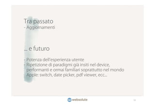 Tra passato
- Aggiornamenti




... e futuro
- Potenza dell esperienza utente
- Ripetizione di paradigmi già insiti nel device,
  performanti e ormai familiari soprattutto nel mondo
  Apple: switch, date picker, pdf viewer, ecc...




                                                        18
 