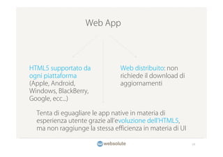 Web App




HTML5 supportato da             Web distribuito: non
ogni piattaforma                richiede il download di
(Apple, Android,                aggiornamenti
Windows, BlackBerry,
Google, ecc...)

  Tenta di eguagliare le app native in materia di
  esperienza utente grazie all evoluzione dell HTML5,
  ma non raggiunge la stessa efficienza in materia di UI

                                                           19
 