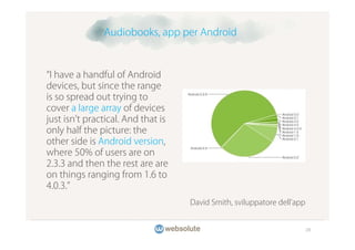 Audiobooks, app per Android



 I have a handful of Android
devices, but since the range
is so spread out trying to
cover a large array of devices
just isn t practical. And that is
only half the picture: the
other side is Android version,
where 50% of users are on
2.3.3 and then the rest are are
on things ranging from 1.6 to
4.0.3.
                                    David Smith, sviluppatore dell app


                                                                         28
 