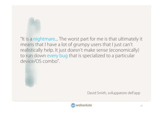 It is a nightmare... The worst part for me is that ultimately it
means that I have a lot of grumpy users that I just can t
realistically help. It just doesn t make sense (economically)
to run down every bug that is specialized to a particular
device/OS combo .




                                   David Smith, sviluppatore dell app


                                                                        29
 