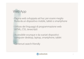Web App

- Pagina web sviluppata ad hoc per essere meglio
  fruita da un dispositivo mobile, tablet o smartphone

- Utilizzo dei linguaggi di programmazione web
  (HTML, CSS, Javascript)

- Accessibile ovunque e da svariati dispositivi:
  computer desktop, laptop, smartphone, tablet

- Contenuti search-friendly



                                                         7
 