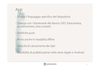 App
- Sfrutta il linguaggio specifico del dispositivo

- Dialoga con i framework del device: GPS, fotocamera,
  accelerometro, lista contatti

- Notifiche push

- Avvio anche in modalità offline

- Velocità di caricamento dei dati

- Possibilità di pubblicazione nello store Apple o Android



                                                             9
 