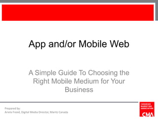 App and/or Mobile Web

                   A Simple Guide To Choosing the
                    Right Mobile Medium for Your
                             Business

Prepared by:
Ariela Freed, Digital Media Director, Maritz Canada
 
