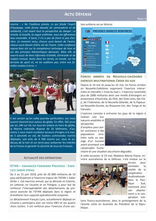 A D
P?@A 4
marine : « Ne l’oublions jamais, ce qui fonde l’esprit
d’équipage, ce&e forme abou e de camaraderie et de
solidarité, c’est avant tout la perspec ve du danger. Le
missile, la torpille, la vague scélérate, nous les aﬀrontons
tous ensemble. A bord, il n'y a pas de front et pas d'ar-
rière. Le moment venu, chacun aura besoin de l'autre,
chacun aura besoin d'être sûr de l'autre. Ce&e conﬁance
repose bien sûr sur la compétence technique de tous et
sur des principes hiérarchiques éprouvés. Mais elle se
nourrit aussi de liens informels d'ami é, d'entraide et de
respect mutuel, ssés dans les carrés, en escale, sur les
terrains de sport et, ne les oublions pas, entre nos fa-
milles restées à terre. »
Il est certain qu’en ce2e journée par culière, ses mots
auront résonné tout autour du globe. En eﬀet, 365 jours
par an, 24h sur 24, sur tous les océans et mers du globe,
la Marine na onale dispose de 35 bâ ments, d’au-
moins 1 sous-marin nucléaire lanceurs d’engins à la mer,
de 5 aéronefs en vol, de fusiliers commandos marine
déployés, soit près de 4 500 marins sur, sous et au-
dessus de la mer et sur terre pour préserver les intérêts
de la France et garan r la sécurité de tous les Français.
A "
OTAN – F c P : EA -
a d
Du 3 au 15 juin 2018, près de 20 000 militaires de 19
pays par ciperont à l’exercice majeur de l’OTAN « Saber
Strike ». Cet exercice annuel, qui se déroule en Estonie,
en Le2onie, en Lituanie et en Pologne, a pour but de
renforcer l’interopérabilité des détachements de pré-
sence avancée de l’OTAN déployés dans la région et
d’améliorer leur capacité opéra onnelle conjointe.
Le détachement français Lynx, actuellement déployé en
Lituanie y par cipera avec ses treize VBCI et ses quatre
chars Leclerc. Il est renforcé pour l’exercice d’une sec-
on ar llerie sol-air Mistral.
F N L "" - " :
A " " C A
Depuis le 14 mai et jusqu’au 25 mai, les forces armées
en Nouvelle-Calédonie organisent l’exercice interar-
mées et interallié « Croix du Sud ». L’exercice rassemble
plus de 2000 militaires dont une moi é d’étrangers en
provenance d’Australie, du Chili, des Etats-Unis, des Fid-
ji, de l’Indonésie, de la Nouvelle-Zélande, de la Papoua-
sie-Nouvelle-Guinée, du Royaume-Uni, des Tonga et du
Vanuatu.
L’exercice consiste à entrainer les pays de la région à
réaliser une ma-
nœuvre amphibie et
aéroportée
d’ampleur pour por-
ter assistance à des
popula ons sinis-
trées suite au pas-
sage d’un tsunami
ayant provoqué une
catastrophe huma-
nitaire et une situa on sécuritaire dégradée.
A ce2e occasion, le 23 mai, Madame Marise Payne, mi-
nistre australienne de la Défense, s’est rendue sur le
terrain pour
constater la
réalité de la
coopéra on
mul na onale
dans le Paci-
ﬁque Sud,
montrant ainsi
son a2ache-
ment à la coo-
péra on mili-
taire franco-australienne, dans le prolongement de la
récente visite en Australie du Président de la Répu-
blique.
 