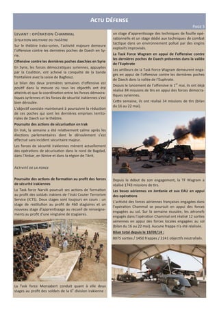 A D
P?@A 5
L L : C "
S
Sur le théâtre irako-syrien, l’ac vité majeure demeure
l’oﬀensive contre les dernières poches de Daech en Sy-
rie.
Oﬀensive contre les dernières poches daechies en Syrie
En Syrie, les forces démocra ques syriennes, appuyées
par la Coali on, ont achevé la conquête de la bande
frontalière avec la saisie de Baghouz.
Le bilan des deux premières semaines d’oﬀensive est
posi f dans la mesure où tous les objec fs ont été
a2eints et que la coordina on entre les forces démocra-
ques syriennes et les forces de sécurité irakiennes s’est
bien déroulée.
L’objec f consiste maintenant à poursuivre la réduc on
de ces poches qui sont les dernières emprises territo-
riales de Daech sur le théâtre.
Poursuite des ac6ons de sécurisa6on en Irak
En Irak, la semaine a été rela vement calme après les
élec ons parlementaires dont le déroulement s’est
eﬀectué sans incident sécuritaire majeur.
Les forces de sécurité irakiennes mènent actuellement
des opéra ons de sécurisa on dans le nord de Bagdad,
dans l’Anbar, en Ninive et dans la région de Tikrit.
A
Poursuite des ac6ons de forma6on au proﬁt des forces
de sécurité irakiennes
La Task force Narvik poursuit ses ac ons de forma on
au proﬁt des soldats irakiens de l’Iraki Couter Terrorism
Service (ICTS). Deux stages sont toujours en cours : un
stage de res tu on au proﬁt de 460 stagiaires et un
nouveau stage d’appren ssage au recueil de renseigne-
ments au proﬁt d’une vingtaine de stagiaires.
La Task force Monsabert conduit quant à elle deux
stages au proﬁt des soldats de la 6e
division irakienne :
un stage d’appren ssage des techniques de fouille opé-
ra onnelle et un stage dédié aux techniques de combat
tac que dans un environnement pollué par des engins
explosifs improvisés.
La Task Force Wagram en appui de l’oﬀensive contre
les dernières poches de Daech présentes dans la vallée
de l’Euphrate
Les ar lleurs de la Task Force Wagram demeurent enga-
gés en appui de l’oﬀensive contre les dernières poches
de Daech dans la vallée de l’Euphrate.
Depuis le lancement de l’oﬀensive le 1er
mai, ils ont déjà
réalisé 84 missions de rs en appui des forces démocra-
ques syriennes.
Ce2e semaine, ils ont réalisé 34 missions de rs (bilan
du 16 au 22 mai).
Depuis le début de son engagement, la TF Wagram a
réalisé 1743 missions de rs.
Les bases aériennes en Jordanie et aux EAU en appui
des opéra6ons
L’ac vité des forces aériennes françaises engagées dans
l’opéra on Chammal se poursuit en appui des forces
engagées au sol. Sur la semaine écoulée, les aéronefs
engagés dans l’opéra on Chammal ont réalisé 12 sor es
aériennes en appui des forces locales engagées au sol
(bilan du 16 au 22 mai). Aucune frappe n’a été réalisée.
Bilan total depuis le 19/09/14 :
8075 sor es / 1450 frappes / 2241 objec fs neutralisés.
 