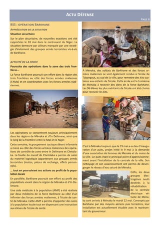 A D
P?@A 6
BSS : B d
A
Situa6on sécuritaire
Sur le plan sécuritaire, de nouvelles exac ons ont été
rapportées le 18 mai dans le nord-ouest du Niger. La
situa on demeure par ailleurs marquée par une straté-
gie d’évitement des groupes armés terroristes vis-à-vis
de Barkhane.
ACTIVITÉ DE LA FORCE
Poursuite des opéra6ons dans la zone des trois fron-
6ères…
La Force Barkhane poursuit son eﬀort dans la région des
trois fron ères au côté des forces armées maliennes
(FAMa) et en coordina on avec les forces armées nigé-
riennes.
Les opéra ons se concentrent toujours principalement
dans les régions de Ménaka et d’In Delimane, ainsi que
le long de la fron ère entre le Mali et le Niger.
Ce2e semaine, le groupement tac que désert infanterie
a mené au côté des forces armées maliennes des opéra-
ons de contrôle de zone entre In Delimane et Chetola-
ka. La fouille du massif de Chetolaka a permis de saisir
du matériel logis que appartenant aux groupes armés
terroristes (motos, pièces de rechange, eﬀets person-
nels).
… tout en poursuivant ses ac6ons au proﬁt de la popu-
la6on locale
En parallèle, Barkhane poursuit son eﬀort au proﬁt des
popula ons vivant dans la région de Ménaka et d’In De-
limane.
Une aide médicale à la popula on (AMP) a été réalisée
par deux médecins de la force Barkhane au côté d’un
inﬁrmier des forces armées maliennes, à l’école de san-
té de Ménaka. Ce2e AMP a permis d’apporter des soins
à la popula on locale tout en dispensant une instruc on
aux élèves de l’école de santé.
À Ménaka, des soldats de Barkhane et des forces ar-
mées maliennes se sont également rendus à l’école de
Tabangout, au sud de la ville, pour reme2re des kits sco-
laires aux enfants de l’école. Ce2e école est la troisième
de Ménaka à recevoir des dons de la force Barkhane.
Les 96 élèves les plus méritants de l’école ont été choisis
pour recevoir les kits.
C’est à Ménaka toujours que le 19 mai a eu lieu l’inaugu-
ra on d’un puits, projet ini é le 9 mai à la demande
d’une associa on de femmes de Ménaka et du maire de
la ville. Ce puits était le principal point d’approvisionne-
ment avant l’installa on de la centrale de la ville. Son
ne2oyage et son assainissement ont permis de désen-
gorger le réseau d’eau saturé de Ménaka.
Enﬁn, les deux
groupes élec-
trogènes neufs
des nés à la
réhabilita on
de la centrale
électrique vé-
tuste de Ména-
ka sont arrivés à Ménaka le mardi 22 mai. Convoyés par
Barkhane par des moyens aériens puis terrestres, leur
installa on est actuellement étudiée avec le représen-
tant du gouverneur.
 