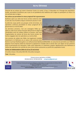 Contact presse opéra6ons et CEMA :
09 88 68 28 65 / 09 88 68 28 66 - emapresse@gmail.com
Produit par le bureau porte-parole de la Délégation à l’information et à la communication de la Défense (DICoD)
Directrice de la publication : Valérie Lecasble
Rédacteur en chef : CF Lionel Delort
Rédacteurs: Chloé Ruard, Marie-Astrid Lefeuvre, Pauline Royer-Briand, CNE Gaëlle Rothureau
CONTACTS PRESSE : 09 88 67 33 33 ou presse@dicod.defense.gouv.fr
A D
P?@A 7
Chacune de ces ac ons qui visent à favoriser l’accès à la santé, à l’eau, à l’éduca on et à l’énergie des popula ons
locales, perme2ent d’améliorer peu à peu la vie quo dienne des habitants de la région et par cipent au retour à la
vie normale dans la région.
Des ac6ons qui permeEent le retour progressif de la gouvernance
Barkhane opère aux côtés des forces armées maliennes dans
la zone des trois fron ères depuis maintenant plusieurs mois.
Au-delà des coups portés aux groupes armés terroristes, ces
opéra ons con nues perme2ent le retour progressif de la
gouvernance au nord du Mali.
Ces dernières semaines, c’est une compagnie FAMa qui a
opéré au côté d’une sec on française démontrant le degré de
coordina on entre les soldats maliens et français, mais aussi
l’augmenta on du volume de forces des forces armées ma-
liennes engagées dans les opéra ons au nord du Mali.
Une centaine de soldats des FAMa s’est également installée
récemment à In Delimane où un camp a été construit entre
février et avril par Barkhane grâce à un coﬁnancement Barkhane/MINUSMA. Ce camp devrait perme2re aux FAMa de
disposer d’une emprise solide leur donnant la capacité de s’installer dans la durée dans une région où leur présence
forte et permanente est nécessaire. Ce2e unité sta onnée à In Delimane coopère régulièrement avec Barkhane et
réalise des opéra ons de contrôle de zone et des ac ons autonomes au proﬁt de la popula on locale.
Sor6es air hebdomadaires (bilan du 16 au 22 mai inclus)
22 sor es chasse / 26 sor es RAV ISR / 46 sor es transport.
Total : 94 sor es.
 