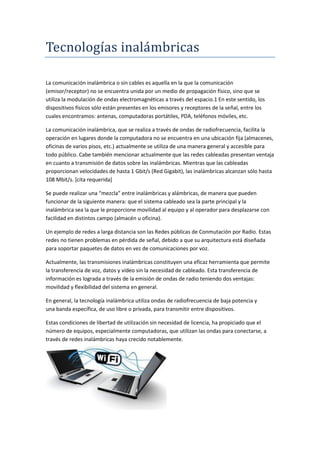 Tecnologías inalambricas
La comunicación inalámbrica o sin cables es aquella en la que la comunicación
(emisor/receptor) no se encuentra unida por un medio de propagación físico, sino que se
utiliza la modulación de ondas electromagnéticas a través del espacio.1 En este sentido, los
dispositivos físicos sólo están presentes en los emisores y receptores de la señal, entre los
cuales encontramos: antenas, computadoras portátiles, PDA, teléfonos móviles, etc.
La comunicación inalámbrica, que se realiza a través de ondas de radiofrecuencia, facilita la
operación en lugares donde la computadora no se encuentra en una ubicación fija (almacenes,
oficinas de varios pisos, etc.) actualmente se utiliza de una manera general y accesible para
todo público. Cabe también mencionar actualmente que las redes cableadas presentan ventaja
en cuanto a transmisión de datos sobre las inalámbricas. Mientras que las cableadas
proporcionan velocidades de hasta 1 Gbit/s (Red Gigabit), las inalámbricas alcanzan sólo hasta
108 Mbit/s. [cita requerida]
Se puede realizar una “mezcla” entre inalámbricas y alámbricas, de manera que pueden
funcionar de la siguiente manera: que el sistema cableado sea la parte principal y la
inalámbrica sea la que le proporcione movilidad al equipo y al operador para desplazarse con
facilidad en distintos campo (almacén u oficina).
Un ejemplo de redes a larga distancia son las Redes públicas de Conmutación por Radio. Estas
redes no tienen problemas en pérdida de señal, debido a que su arquitectura está diseñada
para soportar paquetes de datos en vez de comunicaciones por voz.
Actualmente, las transmisiones inalámbricas constituyen una eficaz herramienta que permite
la transferencia de voz, datos y vídeo sin la necesidad de cableado. Esta transferencia de
información es lograda a través de la emisión de ondas de radio teniendo dos ventajas:
movilidad y flexibilidad del sistema en general.
En general, la tecnología inalámbrica utiliza ondas de radiofrecuencia de baja potencia y
una banda específica, de uso libre o privada, para transmitir entre dispositivos.
Estas condiciones de libertad de utilización sin necesidad de licencia, ha propiciado que el
número de equipos, especialmente computadoras, que utilizan las ondas para conectarse, a
través de redes inalámbricas haya crecido notablemente.
 
