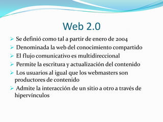 Web 2.0
 Se definió como tal a partir de enero de 2004
 Denominada la web del conocimiento compartido
 El flujo comunicativo es multidireccional
 Permite la escritura y actualización del contenido
 Los usuarios al igual que los webmasters son
 productores de contenido
 Admite la interacción de un sitio a otro a través de
 hipervínculos
 