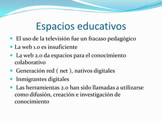 Espacios educativos
 El uso de la televisión fue un fracaso pedagógico
 La web 1.0 es insuficiente
 La web 2.0 da espacios para el conocimiento
  colaborativo
 Generación red ( net ), nativos digitales
 Inmigrantes digitales
 Las herramientas 2.0 han sido llamadas a utilizarse
  como difusión, creación e investigación de
  conocimiento
 