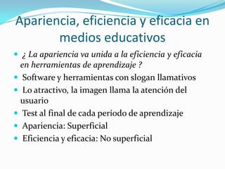 Apariencia, eficiencia y eficacia en
       medios educativos
 ¿ La apariencia va unida a la eficiencia y eficacia
  en herramientas de aprendizaje ?
 Software y herramientas con slogan llamativos
 Lo atractivo, la imagen llama la atención del
  usuario
 Test al final de cada período de aprendizaje
 Apariencia: Superficial
 Eficiencia y eficacia: No superficial
 