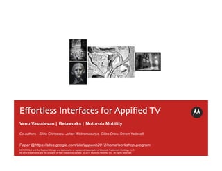 Eﬀortless Interfaces for Appiﬁed TV	

Venu Vasudevan | Betaworks | Motorola Mobility

Co-authors. Silviu Chiricescu. Jehan Wickramasuriya. Gilles Drieu. Sriram Yadavalli.


Paper @https://sites.google.com/site/appweb2012/home/workshop-program
MOTOROLA and the Stylized M Logo are trademarks or registered trademarks of Motorola Trademark Holdings, LLC.
All other trademarks are the property of their respective owners. © 2011 Motorola Mobility, Inc. All rights reserved.
 